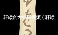 軒轅劍大結(jié)局視頻（軒轅劍一共多少集）