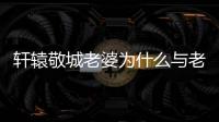 軒轅敬城老婆為什么與老祖雙修（軒轅敬城請老祖宗赴死）