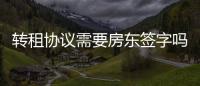 轉(zhuǎn)租協(xié)議需要房東簽字嗎（轉(zhuǎn)租協(xié)議）
