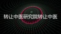 轉讓中醫研究院轉讓中醫院牌照價格及流程