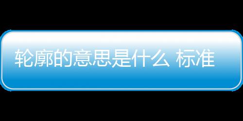 輪廓的意思是什么 標準答案（輪廓的意思）