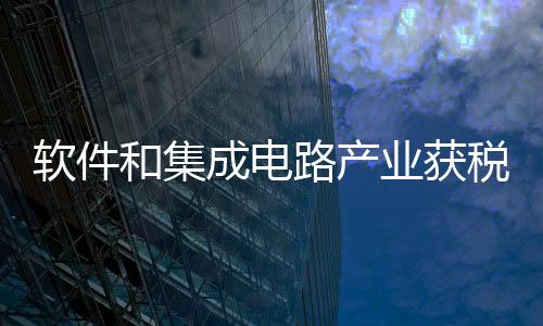 軟件和集成電路產(chǎn)業(yè)獲稅收優(yōu)惠政策