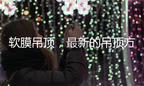 軟膜吊頂，最新的吊頂方式，給生活添加與眾不同的藝術(shù)美感!