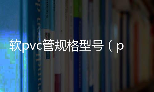 軟pvc管規格型號（pvc軟管規格）