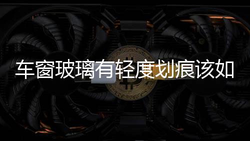 車窗玻璃有輕度劃痕該如何處理  汽車前擋風玻璃劃痕怎么修正,行業(yè)資訊