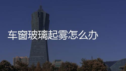 車窗玻璃起霧怎么辦  夏天汽車擋風(fēng)玻璃外側(cè)起霧如何解決,行業(yè)資訊