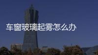 車窗玻璃起霧怎么辦  夏天汽車擋風(fēng)玻璃外側(cè)起霧如何解決,行業(yè)資訊