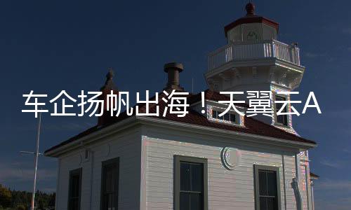 車企揚帆出海！天翼云AOne擦亮車企“智慧服務”新名片！