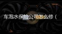 車泡水保險公司怎么修（車泡水保險公司怎么賠償）