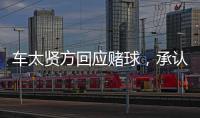 車太賢方回應賭球，承認不當行為，正在深刻反省，公司力保李宗泫