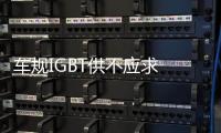 車規(guī)IGBT供不應求 新訂單提前鎖價格或跟漲