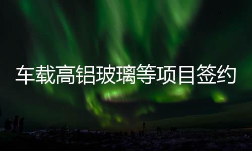 車載高鋁玻璃等項目簽約達州,企業新聞