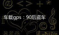 車載gps：90后盜車賊用GPS定位“狩獵” 害怕被抓故意還車