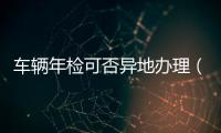 車輛年檢可否異地辦理（車輛異地年檢需要什么手續  求詳細的）
