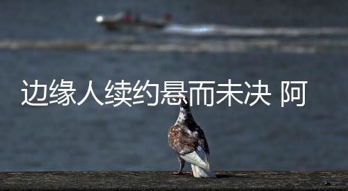 邊緣人續(xù)約懸而未決 阿德發(fā)誓浴火重生