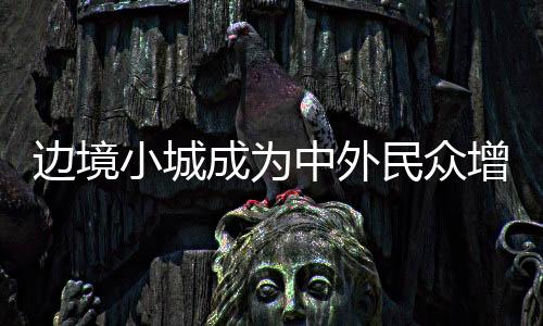 邊境小城成為中外民眾增進友誼的熱土（外國游客感受“中國之美”）