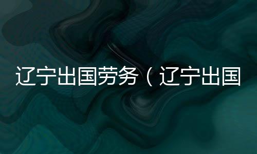 遼寧出國勞務（遼寧出國勞務）