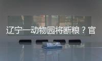 遼寧一動物園將斷糧？官方：屬實，正協(xié)調撥付資金