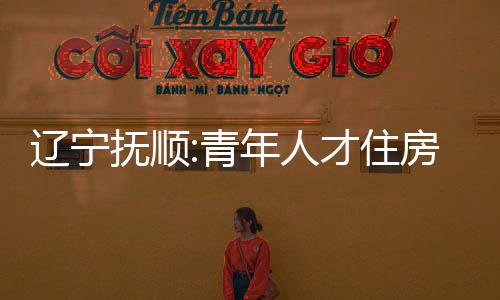 遼寧撫順:青年人才住房公積金貸款限額可放寬到1.5倍,最高80萬元