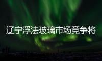 遼寧浮法玻璃市場競爭將升溫,市場研究