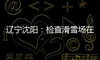 遼寧沈陽(yáng)：檢查滑雪場(chǎng)在用客運(yùn)索道等特種設(shè)備