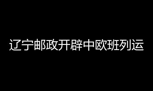 遼寧郵政開辟中歐班列運郵通道