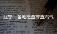 遼寧：各地檢查排查燃氣安全 嚴打轉包掛靠行為