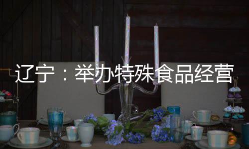 遼寧：舉辦特殊食品經營企業落實主體責任培訓