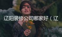 遼陽裝修公司哪家好（遼陽裝修公司）
