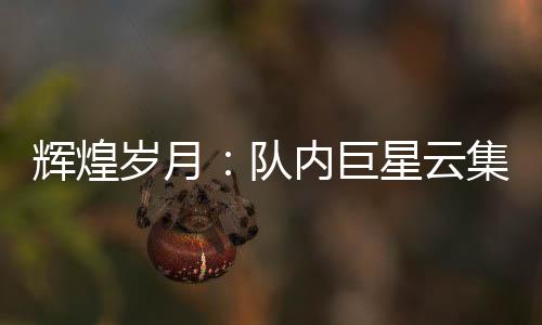 輝煌歲月：隊(duì)內(nèi)巨星云集，實(shí)力超群