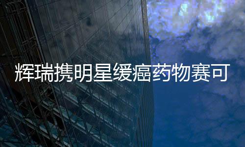 輝瑞攜明星緩癌藥物賽可瑞叱咤國內(nèi)市場