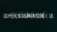 達州火車站具體位置（達州有幾個火車站）