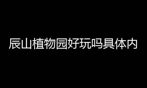 辰山植物園好玩嗎具體內容是什么?