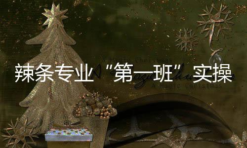 辣條專業(yè)“第一班”實操考核！90分才算及格