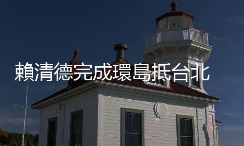 賴清德完成環(huán)島抵臺北 蕭美琴一同現(xiàn)身：大家展現(xiàn)對土地的愛