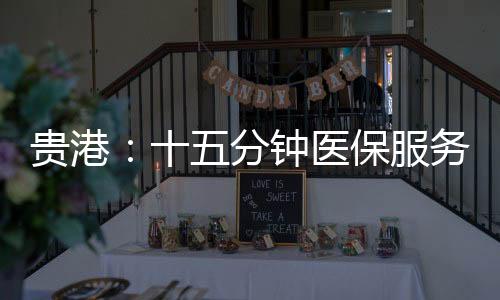 貴港：十五分鐘醫保服務圈“圈”出百姓好“醫靠”