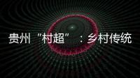 貴州“村超”：鄉村傳統與現代融合的高分答卷