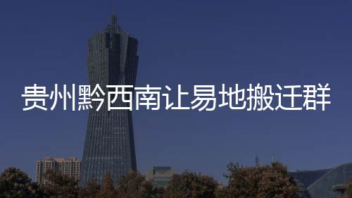 貴州黔西南讓易地搬遷群眾住得放心安心