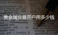 貴金屬交易開戶用多少錢，請問一下貴金屬開戶費用需要多少錢