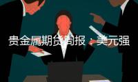 貴金屬期貨周報：美元強勢不改，貴金屬走勢分化