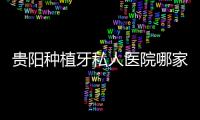 貴陽種植牙私人醫院哪家好?貴陽南明/云巖/觀山湖區種牙可看這幾家