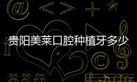 貴陽美萊口腔種植牙多少錢?附種植牙價格表/醫生及醫院地址