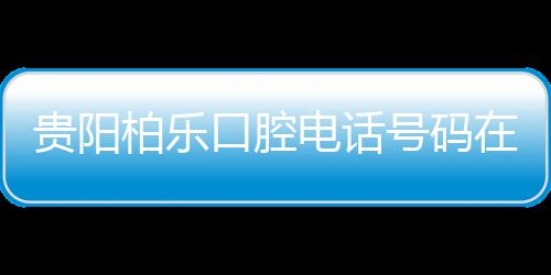 貴陽柏樂口腔電話號碼在手，預約觀山湖店/富水路店不愁
