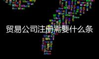 貿易公司注冊需要什么條件（進出口貿易公司經營范圍有哪些）