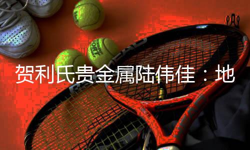 賀利氏貴金屬陸偉佳：地緣因素支撐近期金價或維持高位