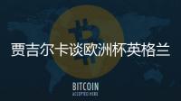 賈吉爾卡談歐洲杯英格蘭首發(fā)：阿諾德中場(chǎng) 鋒線拉什福德凱恩薩卡