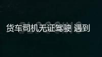 貨車司機無證駕駛 遇到交警掉頭就跑