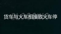 貨車與火車相撞致火車停運 司機受傷嚴重
