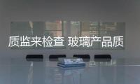 質監來檢查 玻璃產品質量HOID得住,企業新聞