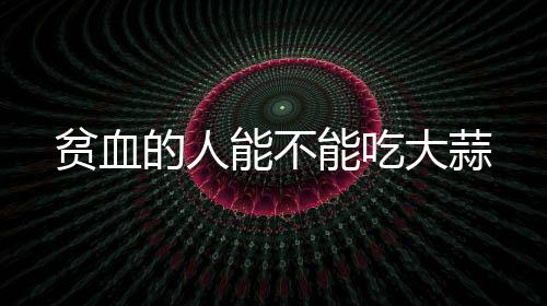 貧血的人能不能吃大蒜